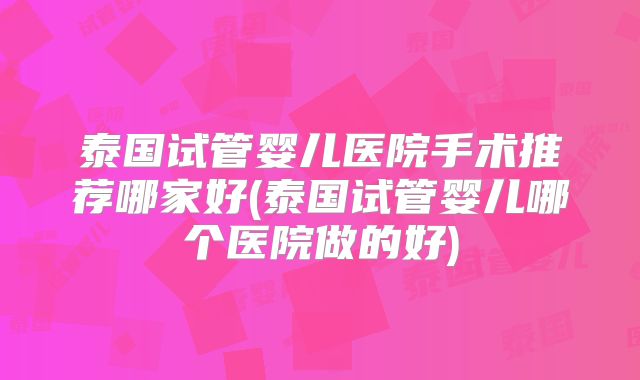 泰国试管婴儿医院手术推荐哪家好(泰国试管婴儿哪个医院做的好)