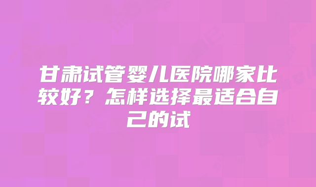 甘肃试管婴儿医院哪家比较好？怎样选择最适合自己的试