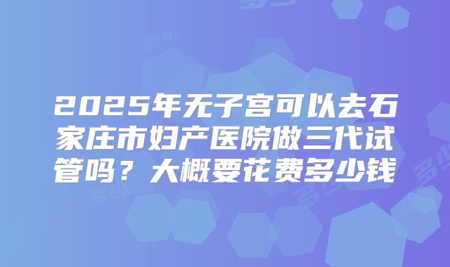 2025年无子宫可以去石家庄市妇产医院做三代试管吗？大概要花费多少钱