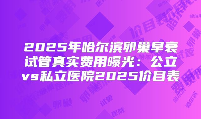 2025年哈尔滨卵巢早衰试管真实费用曝光：公立vs私立医院2025价目表