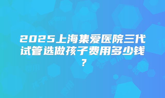 2025上海集爱医院三代试管选做孩子费用多少钱？
