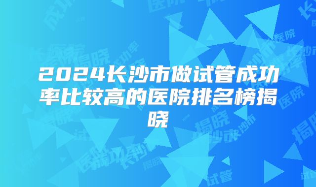 2024长沙市做试管成功率比较高的医院排名榜揭晓