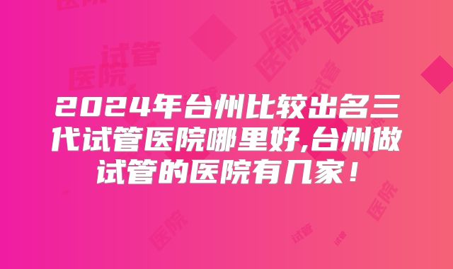 2024年台州比较出名三代试管医院哪里好,台州做试管的医院有几家!
