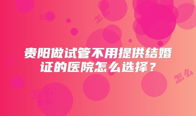 贵阳做试管不用提供结婚证的医院怎么选择？