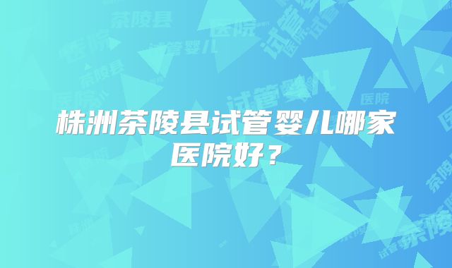 株洲茶陵县试管婴儿哪家医院好?