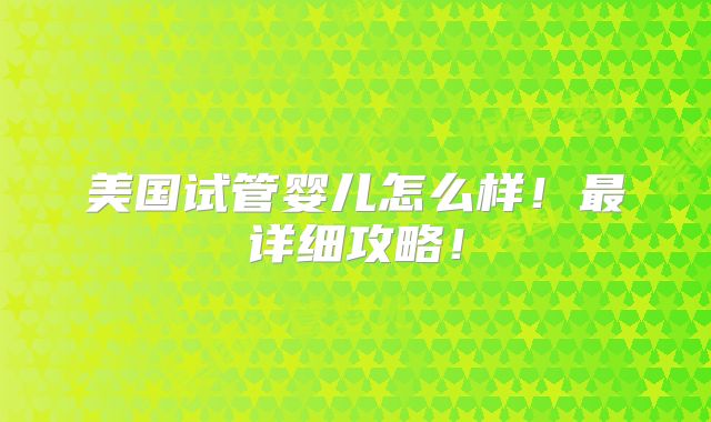 美国试管婴儿怎么样！最详细攻略！