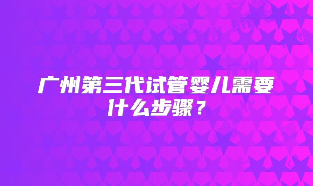 广州第三代试管婴儿需要什么步骤?