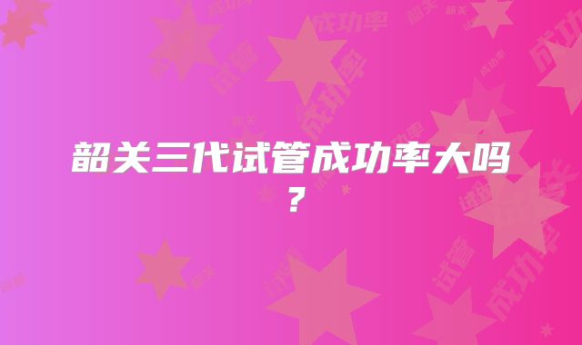 韶关三代试管成功率大吗？