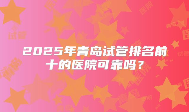 2025年青岛试管排名前十的医院可靠吗？