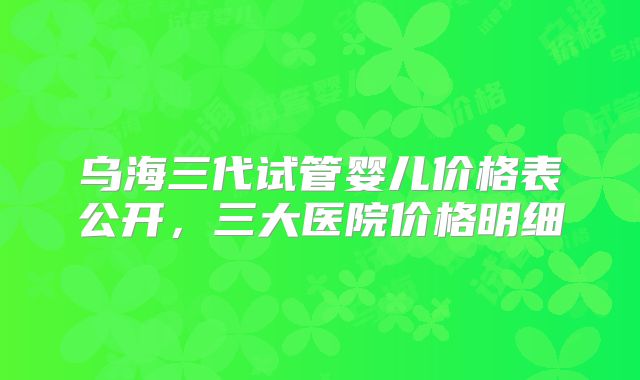 乌海三代试管婴儿价格表公开，三大医院价格明细