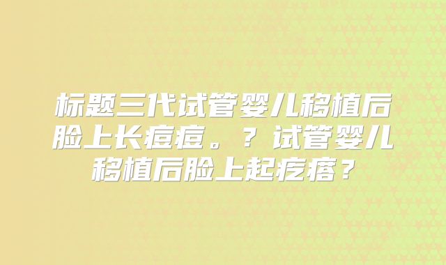 标题三代试管婴儿移植后脸上长痘痘。？试管婴儿移植后脸上起疙瘩？