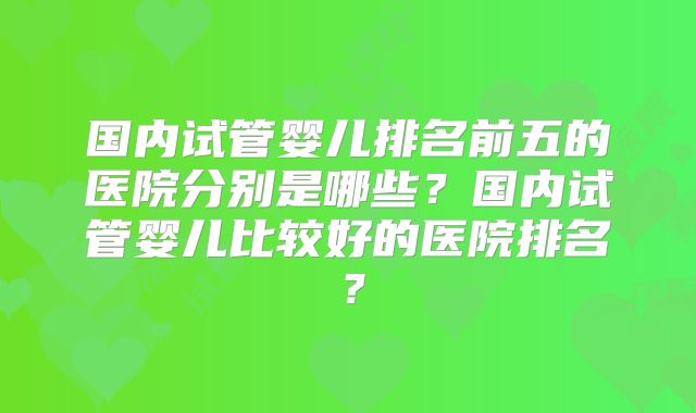 国内试管婴儿排名前五的医院分别是哪些？国内试管婴儿比较好的医院排名？