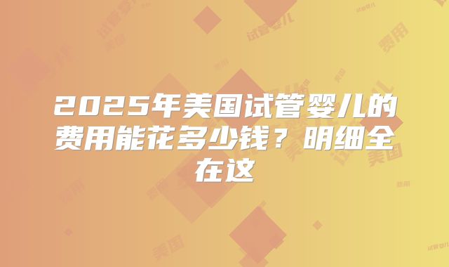 2025年美国试管婴儿的费用能花多少钱？明细全在这