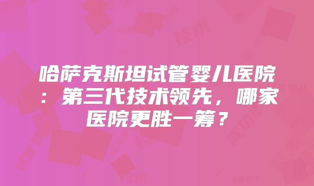 哈萨克斯坦试管婴儿医院：第三代技术领先，哪家医院更胜一筹？