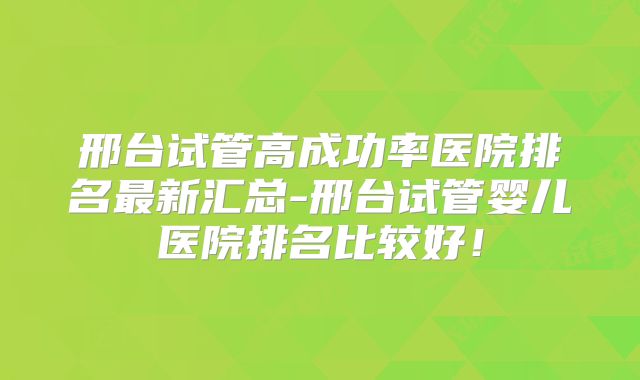 邢台试管高成功率医院排名最新汇总-邢台试管婴儿医院排名比较好！