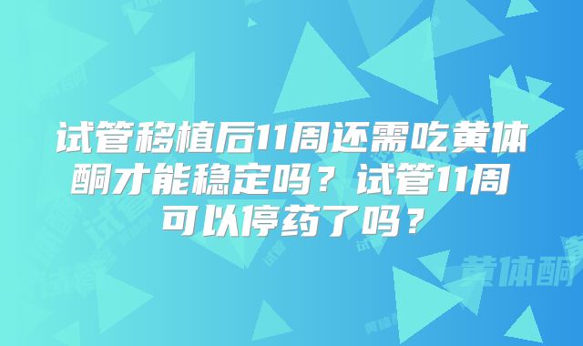 试管移植后11周还需吃黄体酮才能稳定吗？试管11周可以停药了吗？