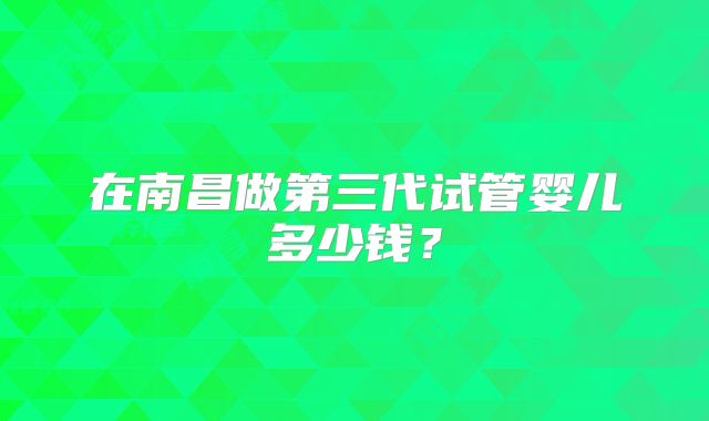 在南昌做第三代试管婴儿多少钱？