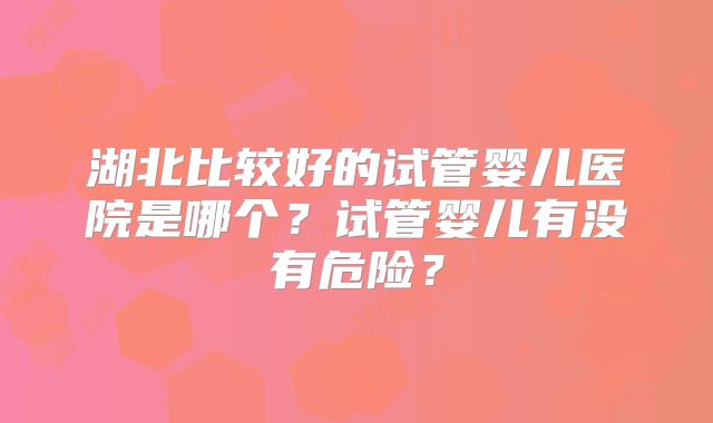 湖北比较好的试管婴儿医院是哪个？试管婴儿有没有危险？