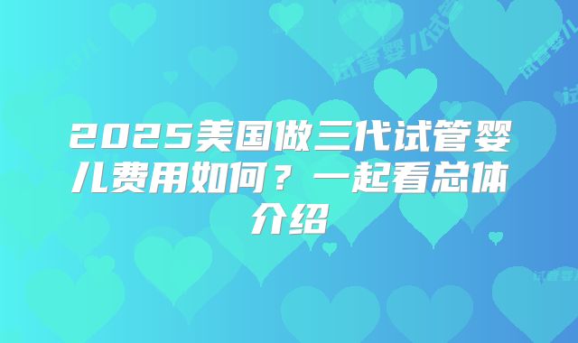 2025美国做三代试管婴儿费用如何？一起看总体介绍