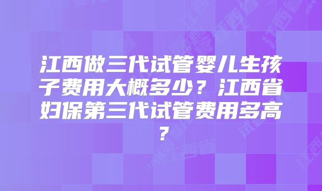 江西做三代试管婴儿生孩子费用大概多少?江西省妇保第三代试管费用多高?