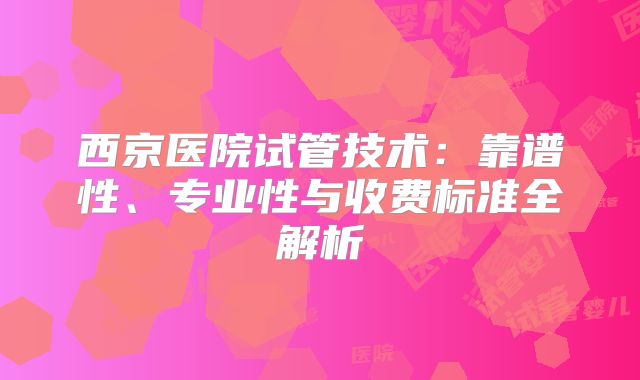 西京医院试管技术:靠谱性、专业性与收费标准全解析
