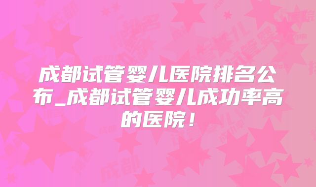 成都试管婴儿医院排名公布_成都试管婴儿成功率高的医院!