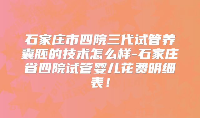石家庄市四院三代试管养囊胚的技术怎么样-石家庄省四院试管婴儿花费明细表！