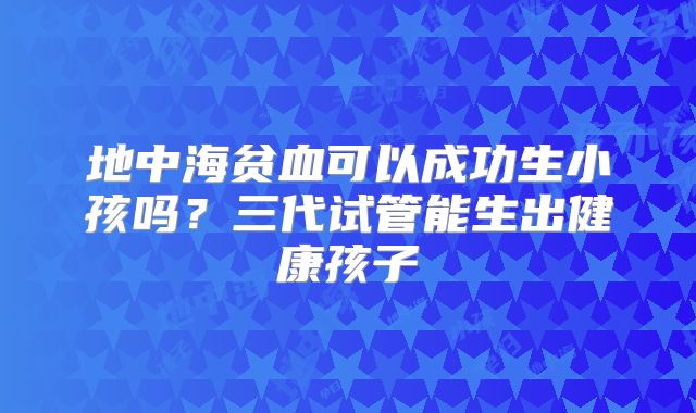 地中海贫血可以成功生小孩吗?三代试管能生出健康孩子