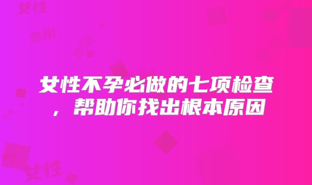 女性不孕必做的七项检查，帮助你找出根本原因