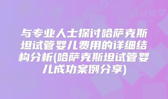 与专业人士探讨哈萨克斯坦试管婴儿费用的详细结构分析(哈萨克斯坦试管婴儿成功案例分享)