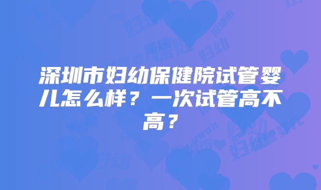 深圳市妇幼保健院试管婴儿怎么样?一次试管高不高?