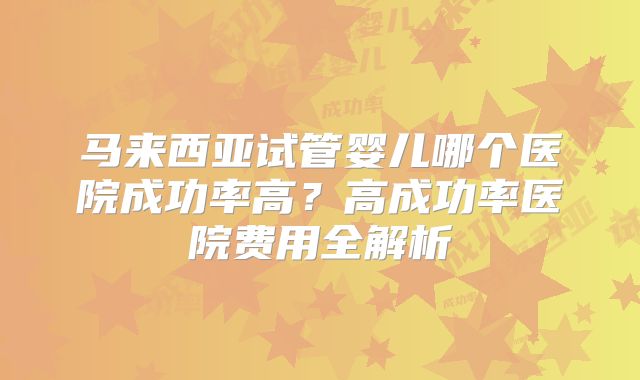 马来西亚试管婴儿哪个医院成功率高？高成功率医院费用全解析