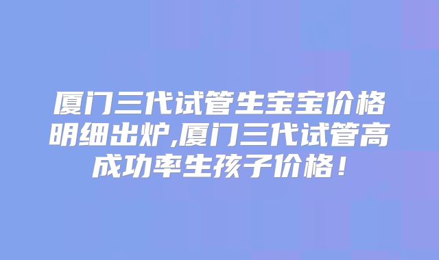 厦门三代试管生宝宝价格明细出炉,厦门三代试管高成功率生孩子价格!