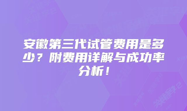 安徽第三代试管费用是多少？附费用详解与成功率分析！