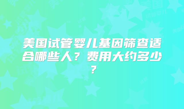 美国试管婴儿基因筛查适合哪些人？费用大约多少？