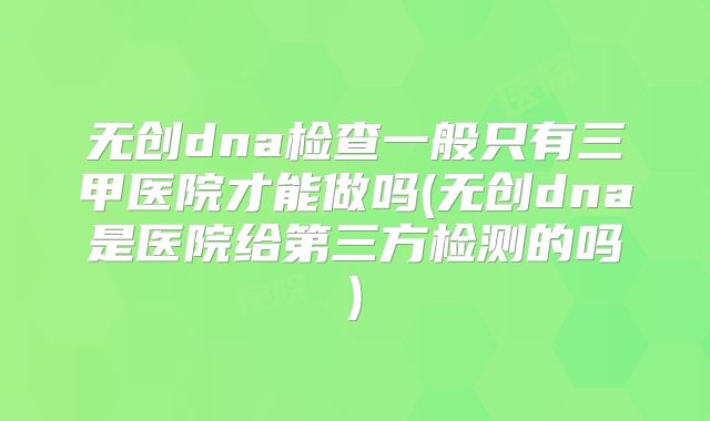 无创dna检查一般只有三甲医院才能做吗(无创dna是医院给第三方检测的吗)