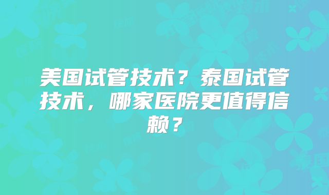 美国试管技术？泰国试管技术，哪家医院更值得信赖？