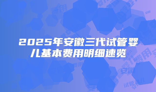 2025年安徽三代试管婴儿基本费用明细速览