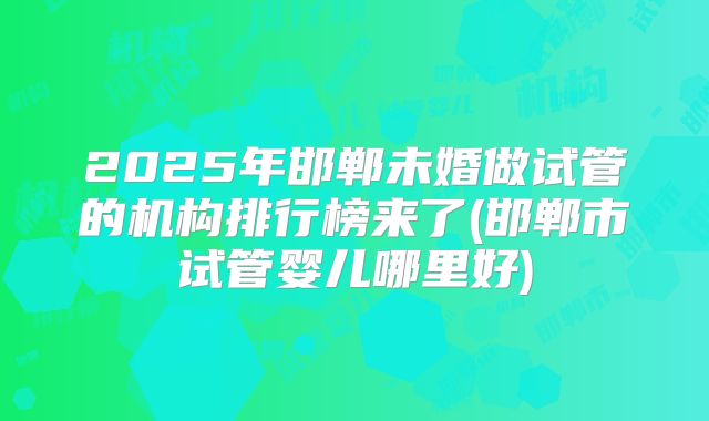 2025年邯郸未婚做试管的机构排行榜来了(邯郸市试管婴儿哪里好)