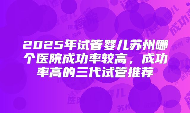 2025年试管婴儿苏州哪个医院成功率较高，成功率高的三代试管推荐