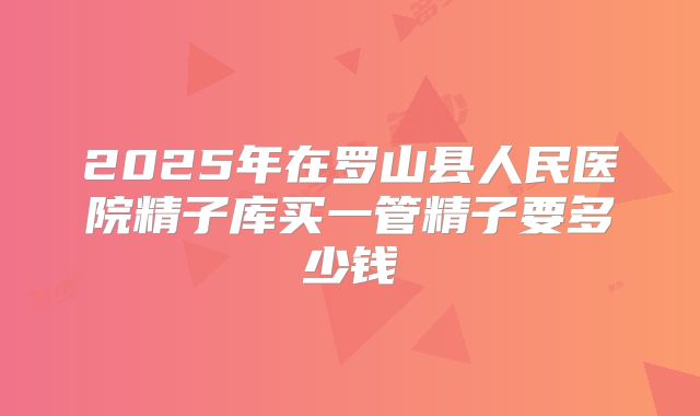 2025年在罗山县人民医院精子库买一管精子要多少钱