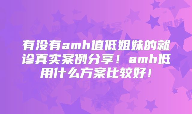 有没有amh值低姐妹的就诊真实案例分享！amh低用什么方案比较好！