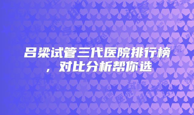 吕梁试管三代医院排行榜,对比分析帮你选