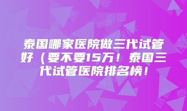 泰国哪家医院做三代试管好（要不要15万！泰国三代试管医院排名榜！