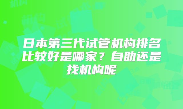 日本第三代试管机构排名比较好是哪家？自助还是找机构呢