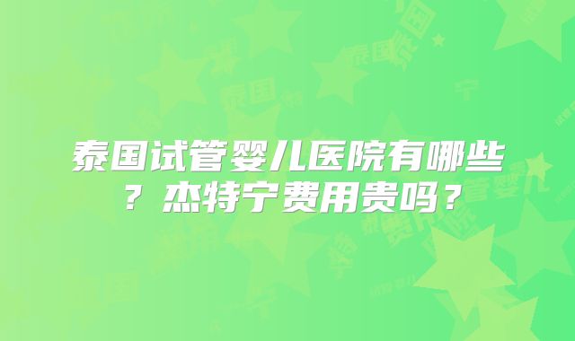 泰国试管婴儿医院有哪些?杰特宁费用贵吗?