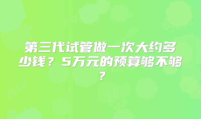 第三代试管做一次大约多少钱?5万元的预算够不够?