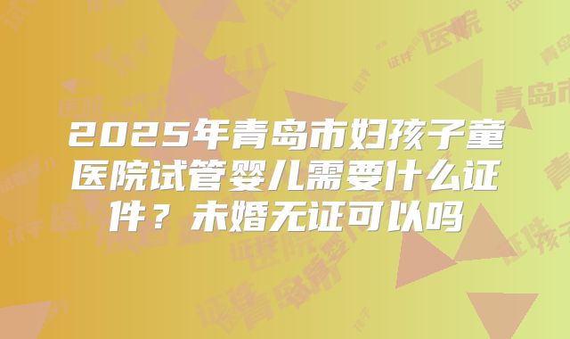 2025年青岛市妇孩子童医院试管婴儿需要什么证件？未婚无证可以吗