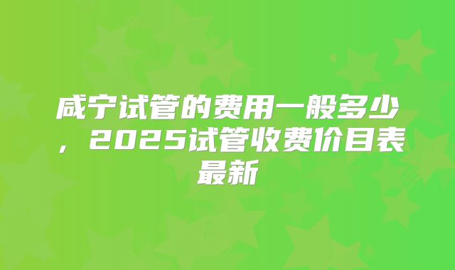 咸宁试管的费用一般多少，2025试管收费价目表最新