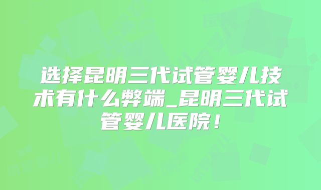 选择昆明三代试管婴儿技术有什么弊端_昆明三代试管婴儿医院！